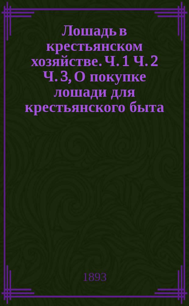 Лошадь в крестьянском хозяйстве. Ч. 1 Ч. 2 Ч. 3, О покупке лошади для крестьянского быта. Содержание лошади и уход за ней. Лечение лошадиных болезней : В 3 ч. : Советы о том, как лучше выбрать и купить лошадь для крестьянского обихода; как лучше содержать лошадь и ухаживать за ней