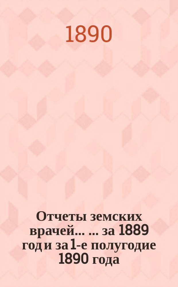 Отчеты земских врачей ... ... за 1889 год и за 1-е полугодие 1890 года