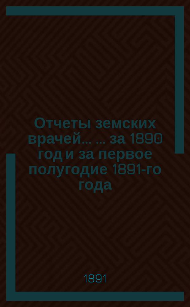 Отчеты земских врачей ... ... за 1890 год и за первое полугодие 1891-го года