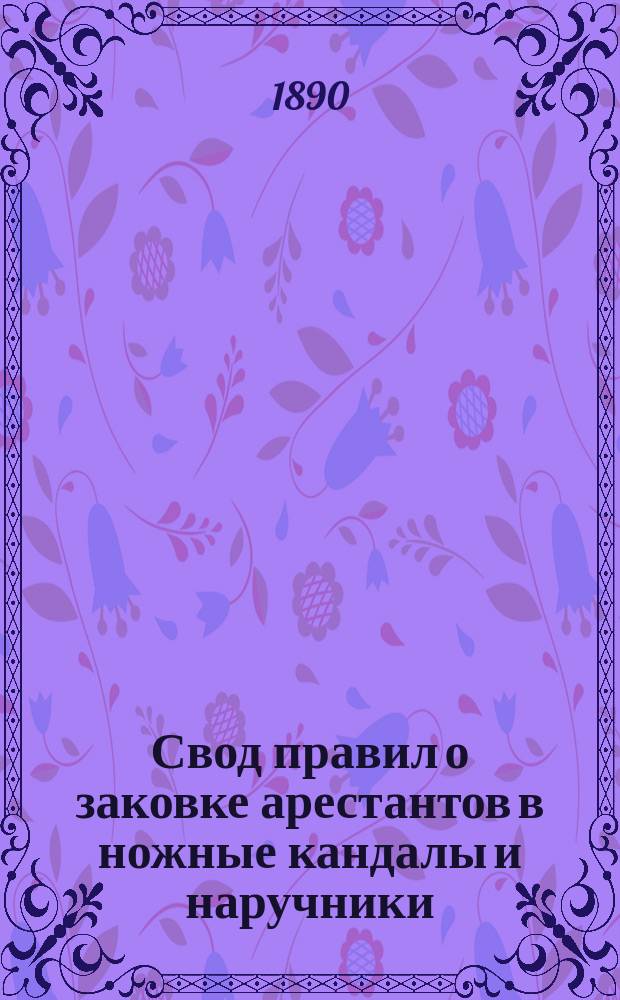 Свод правил о заковке арестантов в ножные кандалы и наручники : С описанием арестантских укреплений и пригонки их