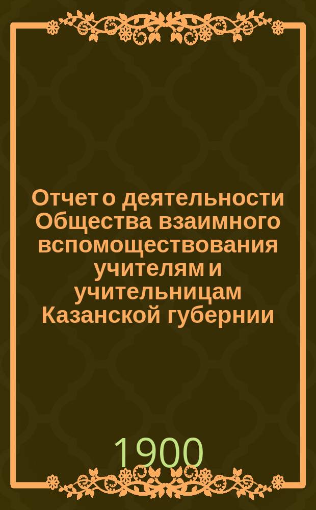 Отчет о деятельности Общества взаимного вспомоществования учителям и учительницам Казанской губернии... ... с 1-го января 1898 года по 1-е января 1899 года