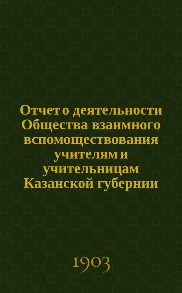 Отчет о деятельности Общества взаимного вспомоществования учителям и учительницам Казанской губернии... ... с 1 января 1899 г. по 1 января 1900 г.