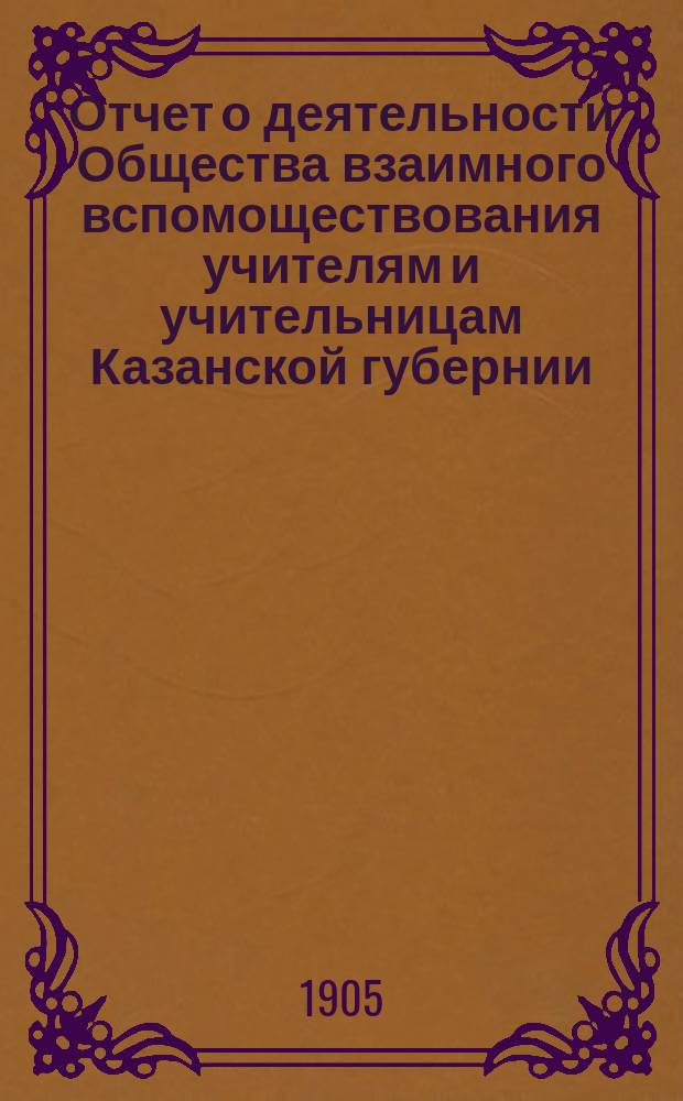 Отчет о деятельности Общества взаимного вспомоществования учителям и учительницам Казанской губернии... ... с 1-го января 1902 года по 1-е января 1903 года