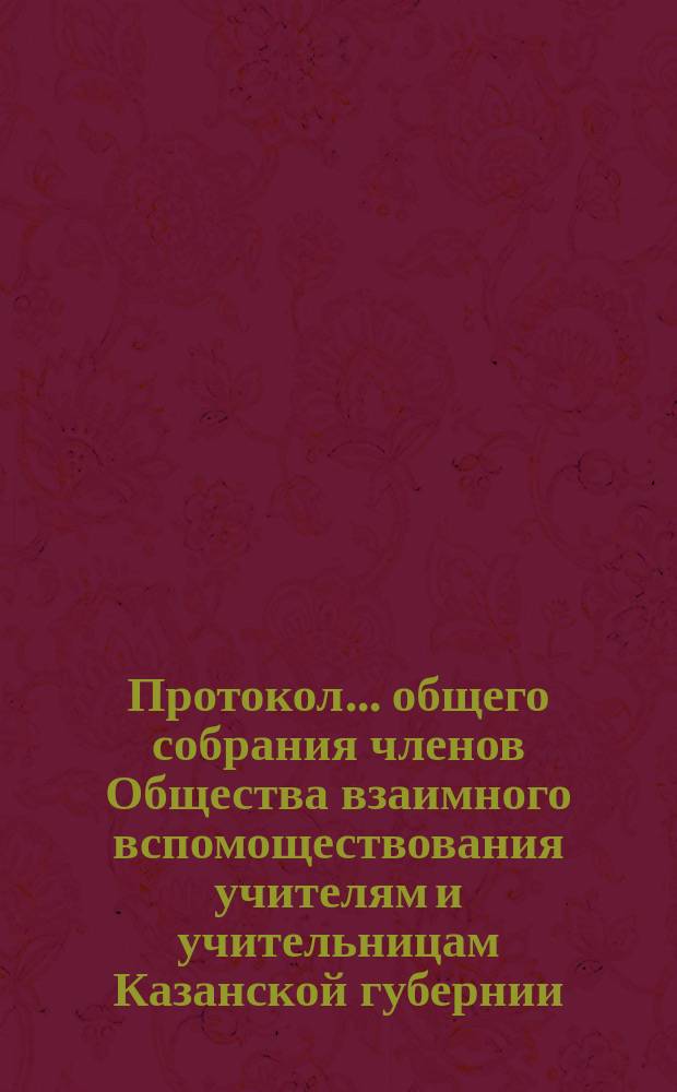 Протокол... общего собрания членов Общества взаимного вспомоществования учителям и учительницам Казанской губернии... II-го очередного... происходившего 12 августа 1890 года