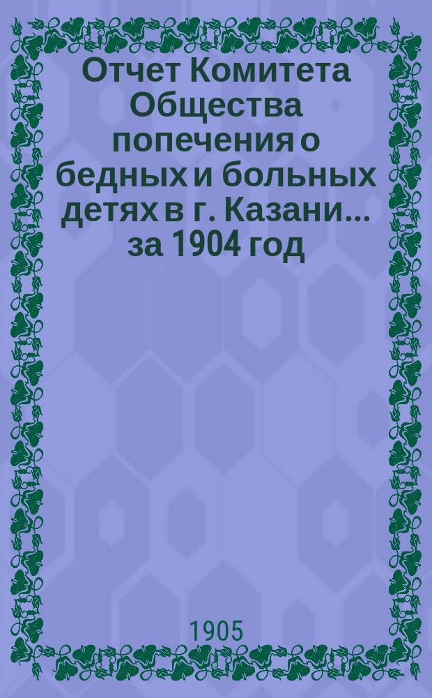 Отчет Комитета Общества попечения о бедных и больных детях в г. Казани... за 1904 год