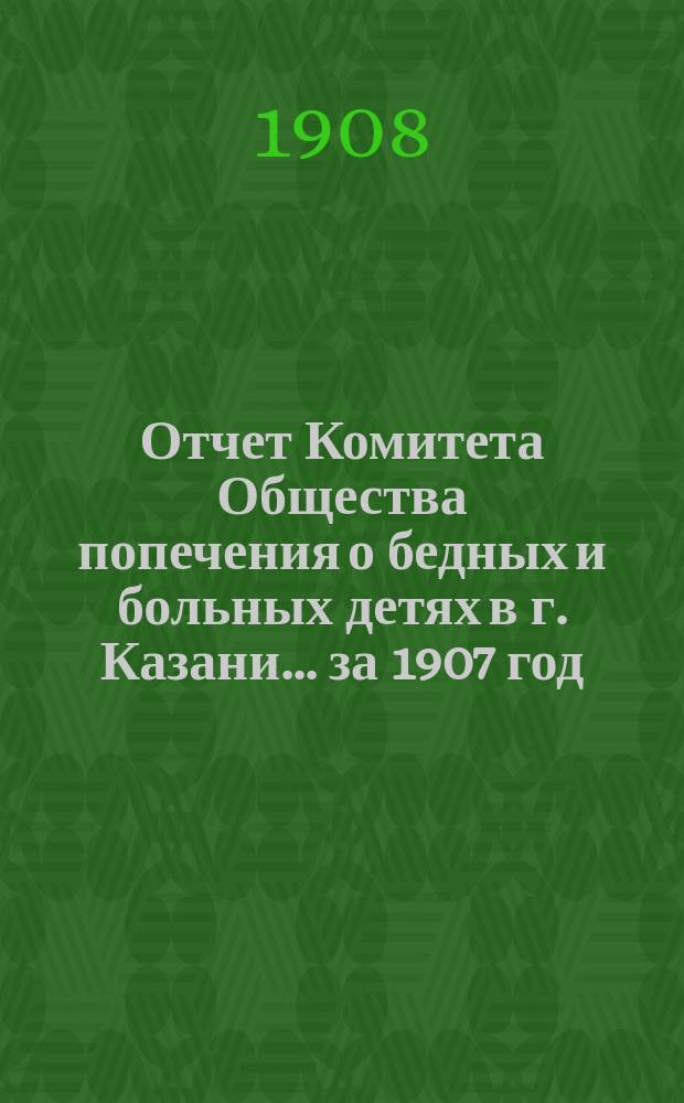 Отчет Комитета Общества попечения о бедных и больных детях в г. Казани... за 1907 год