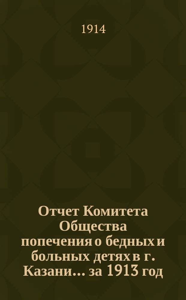 Отчет Комитета Общества попечения о бедных и больных детях в г. Казани... за 1913 год