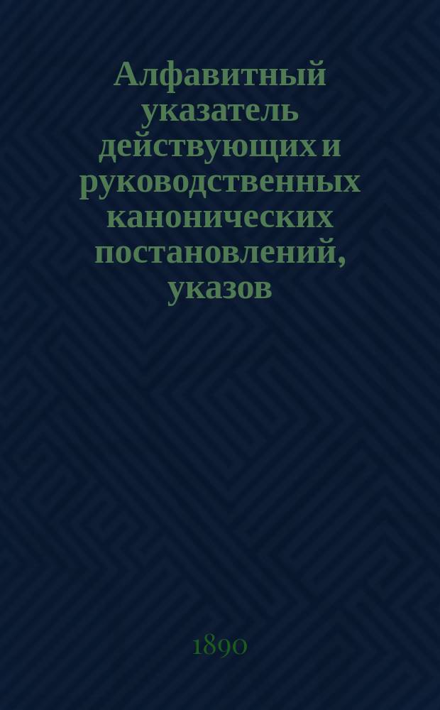 Алфавитный указатель действующих и руководственных канонических постановлений, указов, определений и распоряжений Святейшего правительствующего синода (с 1650-1889 г. включительно) и гражданских законов, относящихся к Духовному ведомству православного исповедания