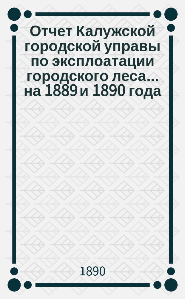 Отчет Калужской городской управы по эксплоатации городского леса... ... на 1889 и 1890 года