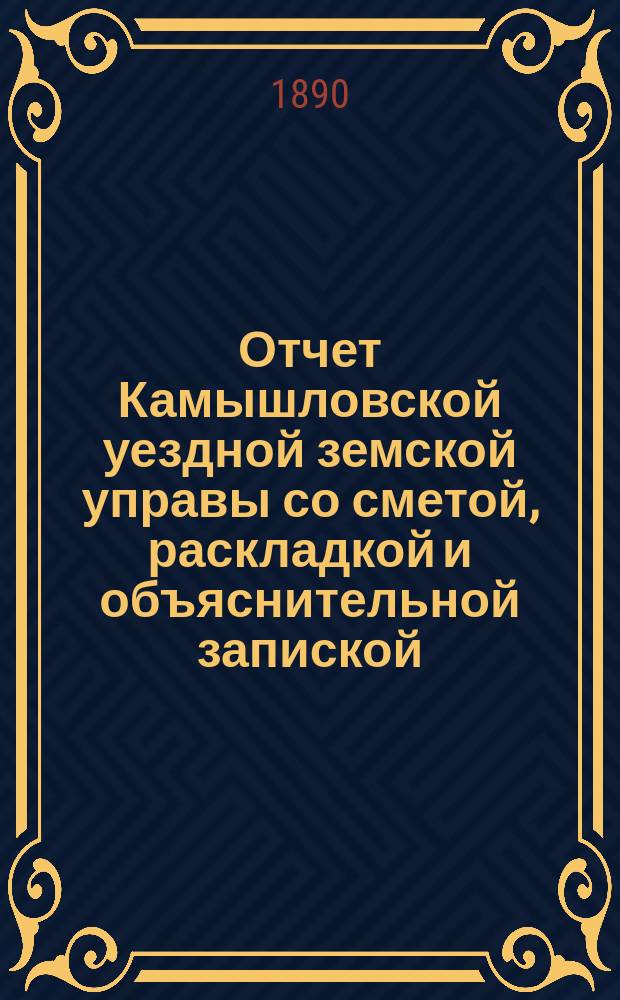 Отчет Камышловской уездной земской управы со сметой, раскладкой и объяснительной запиской... ... за 1888 г. и 1-ю половину 1889 г.