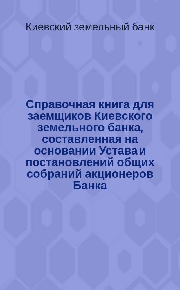 Справочная книга для заемщиков Киевского земельного банка, составленная на основании Устава и постановлений общих собраний акционеров Банка