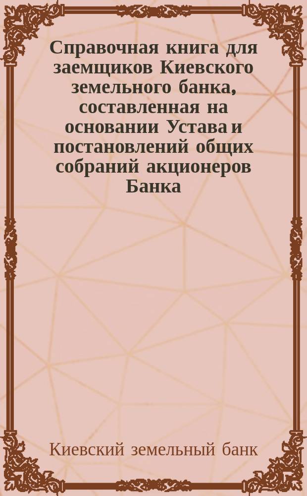 Справочная книга для заемщиков Киевского земельного банка, составленная на основании Устава и постановлений общих собраний акционеров Банка