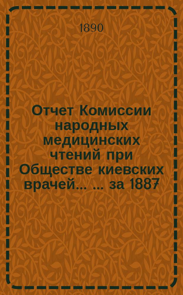 Отчет Комиссии народных медицинских чтений при Обществе киевских врачей ... ... за 1887, 1888 и 1889 годы : ... за 1887, 1888 и 1889 годы и Комиссии общеобразовательн. народных чтений в г. Киеве за 1888 и 1889 годы