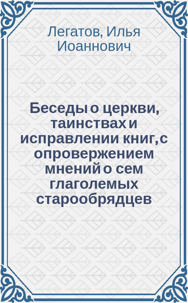 Беседы о церкви, таинствах и исправлении книг, с опровержением мнений о сем глаголемых старообрядцев (преимущественно беспоповщинского толка), Архангельской епархии священника Илии Легатова