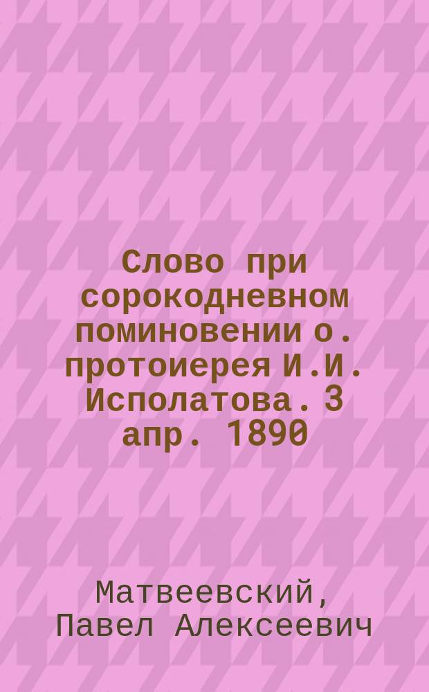 Слово при сорокодневном поминовении о. протоиерея И.И. Исполатова. 3 апр. 1890