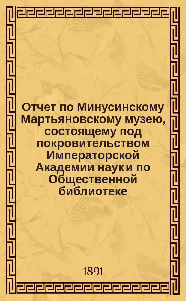 Отчет по Минусинскому Мартьяновскому музею, состоящему под покровительством Императорской Академии наук и по Общественной библиотеке... за 1890 год