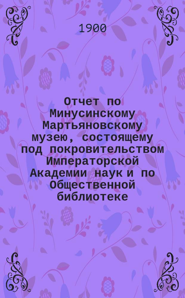 Отчет по Минусинскому Мартьяновскому музею, состоящему под покровительством Императорской Академии наук и по Общественной библиотеке... за 1899 год