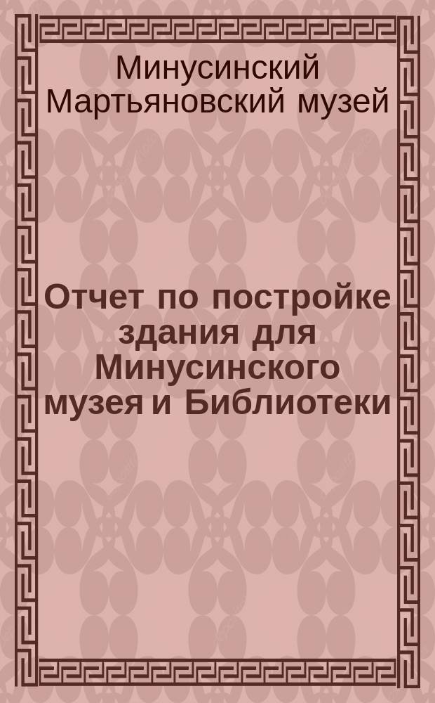 Отчет по постройке здания для Минусинского музея и Библиотеки : Представлен в Минус. гор. думу Строит. ком. Музея