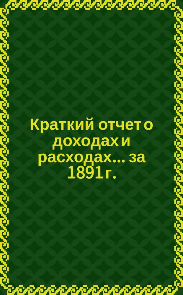 Краткий отчет о доходах и расходах... за 1891 г. : за 1891 г., главный баланс по 31 декабря 1891 года и смета доходов и расходов на 1892 год
