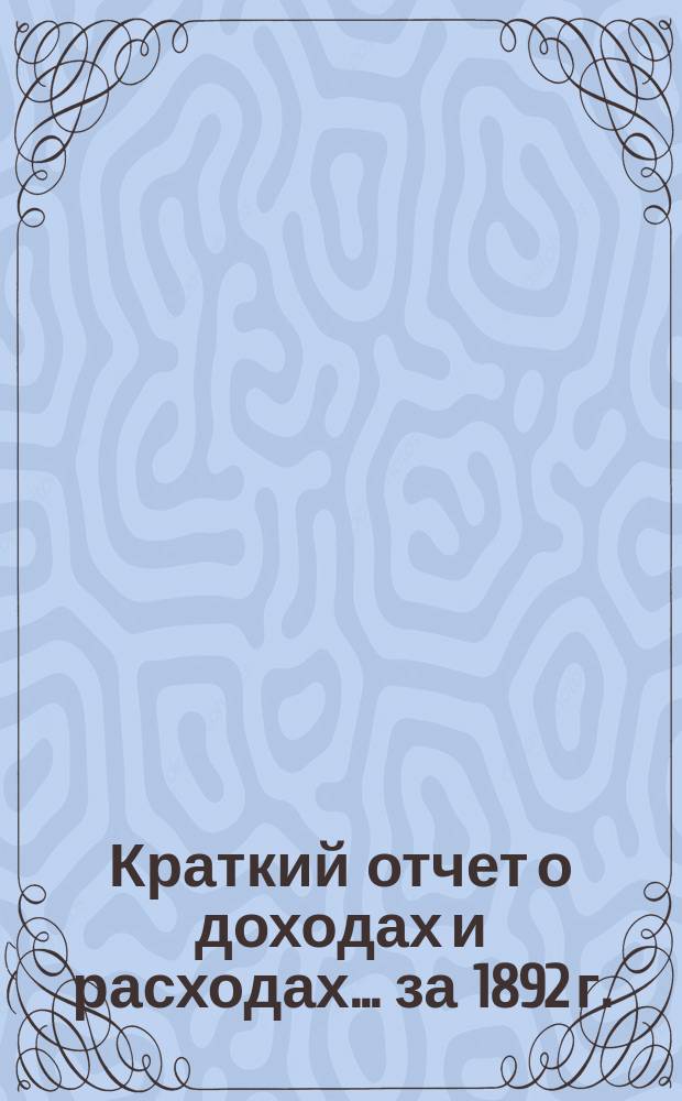 Краткий отчет о доходах и расходах... за 1892 г. : за 1892 г., главный баланс по 31 декабря 1892 года и смета доходов и расходов на 1893 год