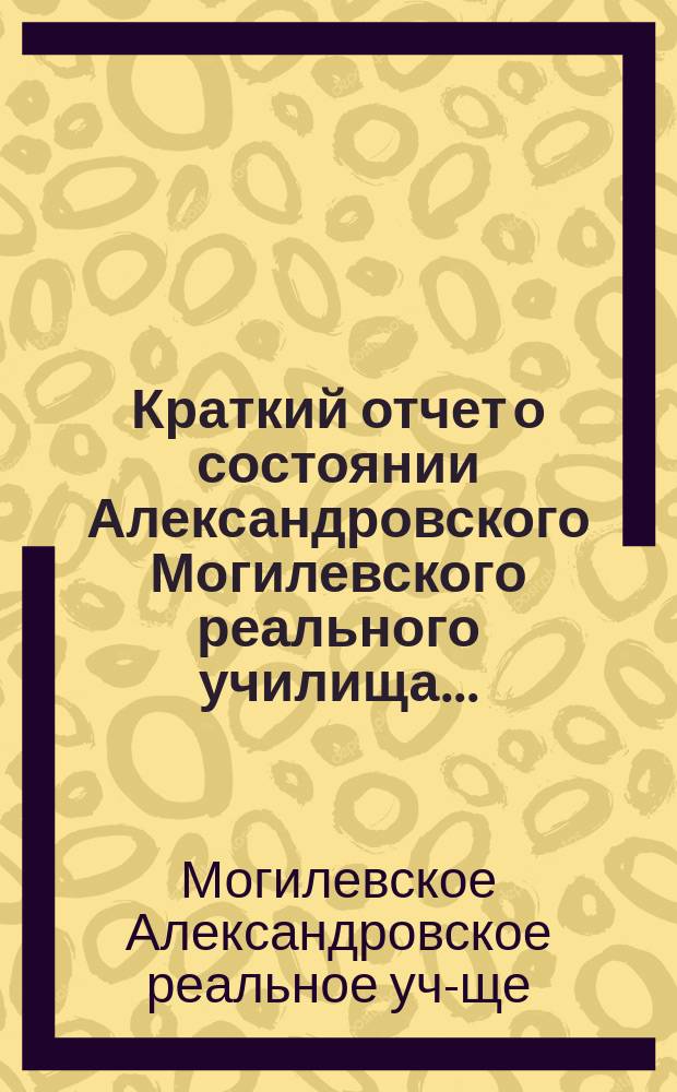 Краткий отчет о состоянии Александровского Могилевского реального училища ...