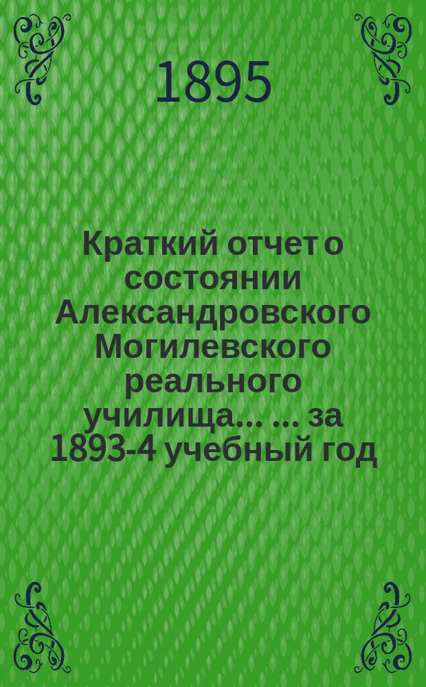 Краткий отчет о состоянии Александровского Могилевского реального училища ... ... за 1893-4 учебный год