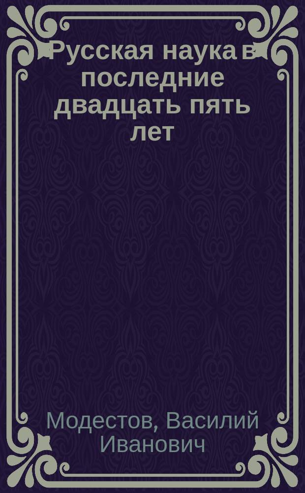 Русская наука в последние двадцать пять лет : Публич. лекция, прочтен. 17 апр. 1890 г. в актовом зале Новорос. ун-та, по случаю двадцатипятилетия Ун-та, орд. проф. В.И. Модестовым