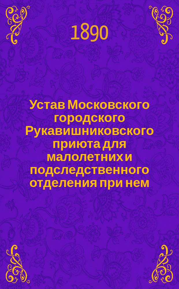 Устав Московского городского Рукавишниковского приюта для малолетних и подследственного отделения при нем : Утв. в июле 1890 г