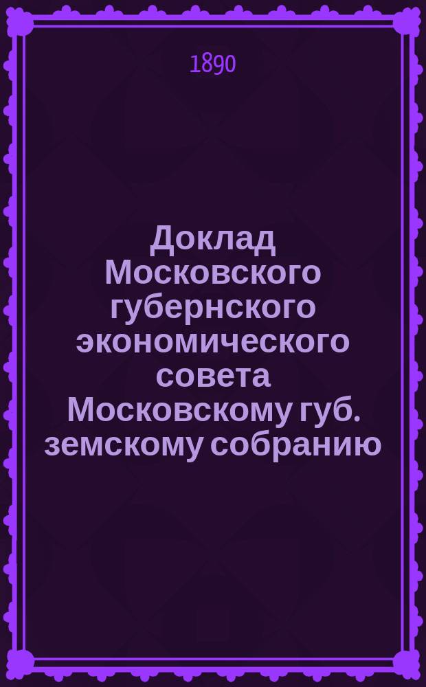 Доклад Московского губернского экономического совета [Московскому губ. земскому собранию] ... 1890 г.