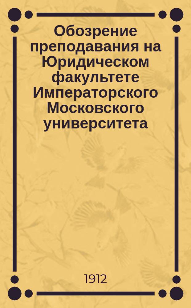 Обозрение преподавания на Юридическом факультете Императорского Московского университета ... на 1912-13 акад. год
