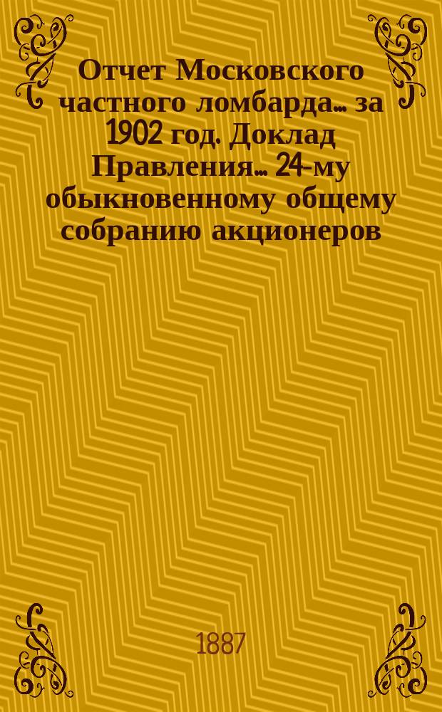 Отчет Московского частного ломбарда ... за 1902 год. Доклад Правления ... 24-му обыкновенному общему собранию акционеров, созванному на 23 февраля 1903 года : Доклад Правления ... 24-му обыкновенному общему собранию акционеров, созванному на 23 февраля 1903 года