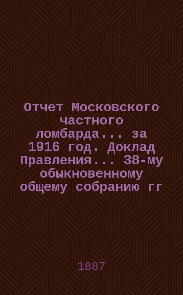 Отчет Московского частного ломбарда ... за 1916 год. Доклад Правления ... 38-му обыкновенному общему собранию гг. акционеров, созванному на 5 марта 1917 года : Доклад Правления ... 38-му обыкновенному общему собранию гг. акционеров, созванному на 5 марта 1917 года