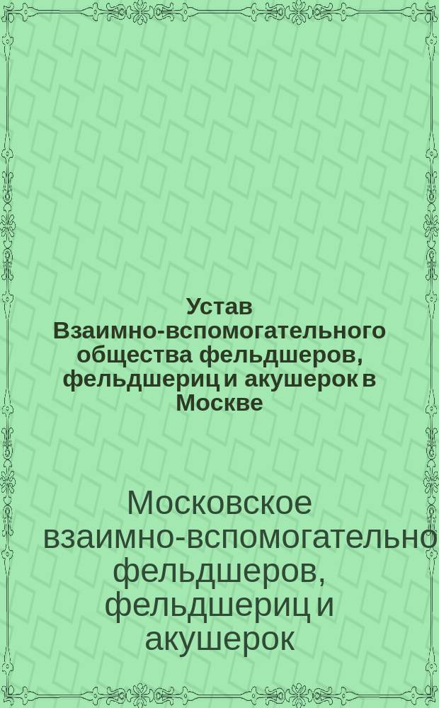 Устав Взаимно-вспомогательного общества фельдшеров, фельдшериц и акушерок в Москве : Утв. 26 янв. 1898 г.