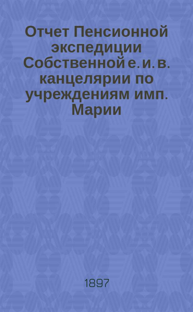 Отчет Пенсионной экспедиции Собственной е. и. в. канцелярии по учреждениям имп. Марии ... за 1896 год