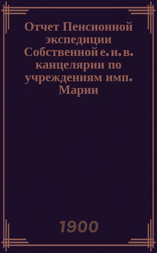 Отчет Пенсионной экспедиции Собственной е. и. в. канцелярии по учреждениям имп. Марии ... за 1899 год