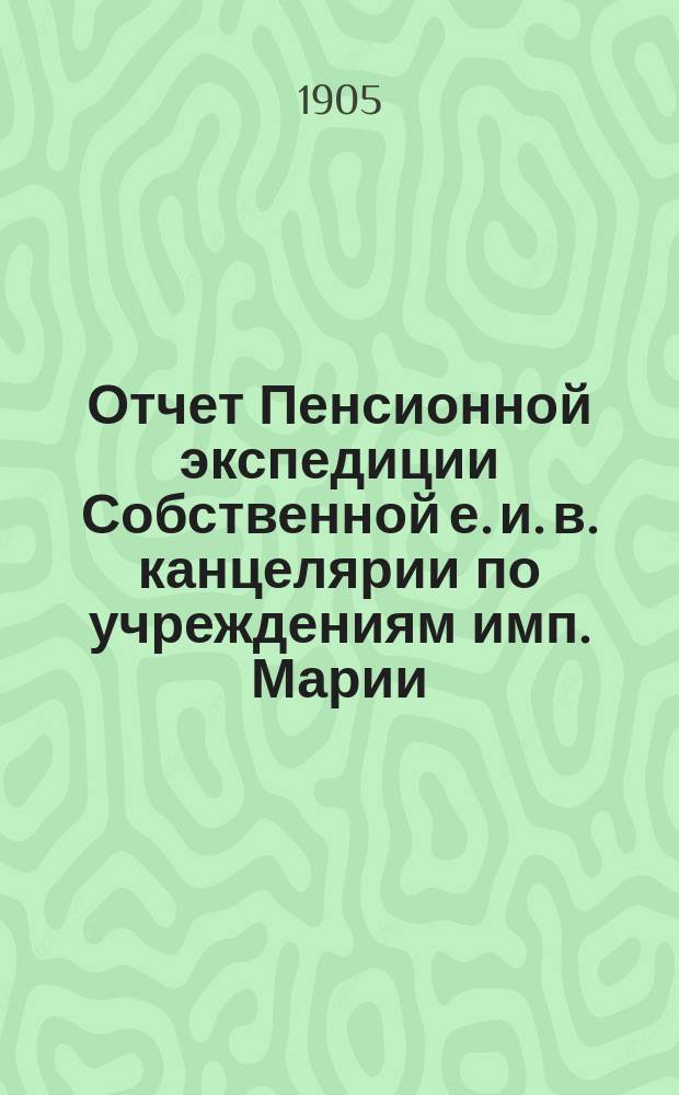 Отчет Пенсионной экспедиции Собственной е. и. в. канцелярии по учреждениям имп. Марии ... за 1904 год