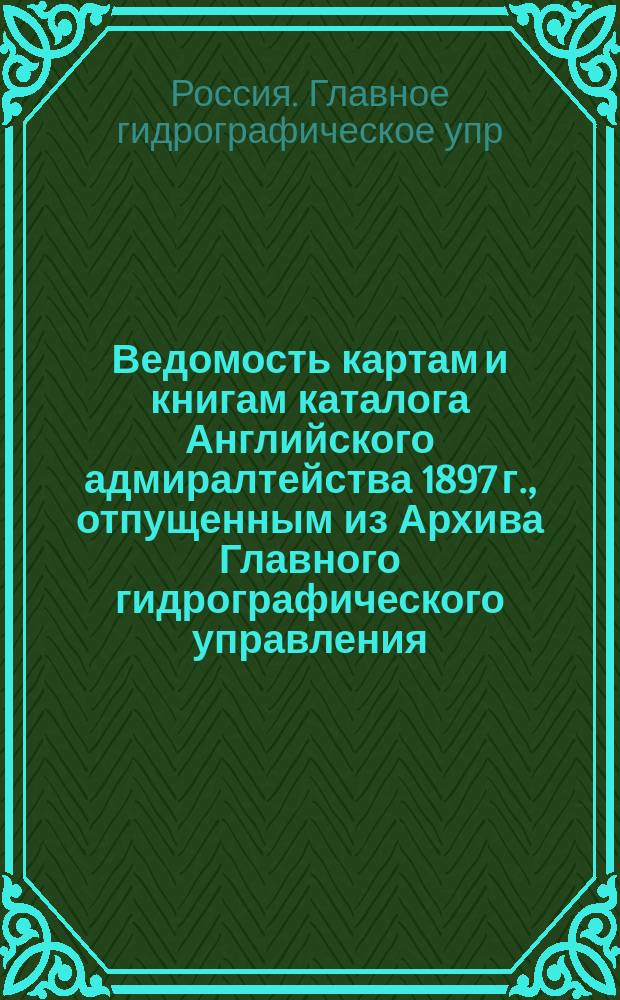 Ведомость картам и книгам каталога Английского адмиралтейства 1897 г., отпущенным из Архива Главного гидрографического управления ... для заграничного плавания ...