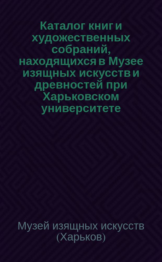 Каталог книг и художественных собраний, находящихся в Музее изящных искусств и древностей при Харьковском университете : (До 1890 г.). 1-