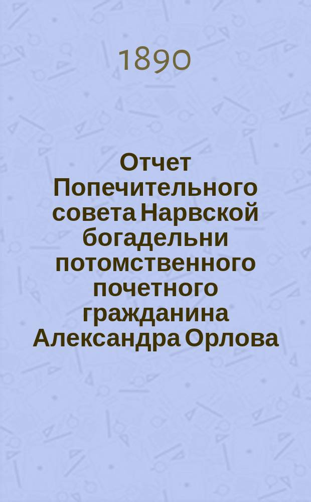 Отчет Попечительного совета Нарвской богадельни потомственного почетного гражданина Александра Орлова ... ... за 1889 г.