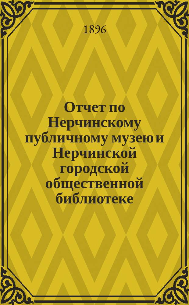 Отчет по Нерчинскому публичному музею и Нерчинской городской общественной библиотеке.. : Представлен в Нерчинскую гор. думу Комитетом, зав. Музеем и Б-кой. за 1893-1895 гг.