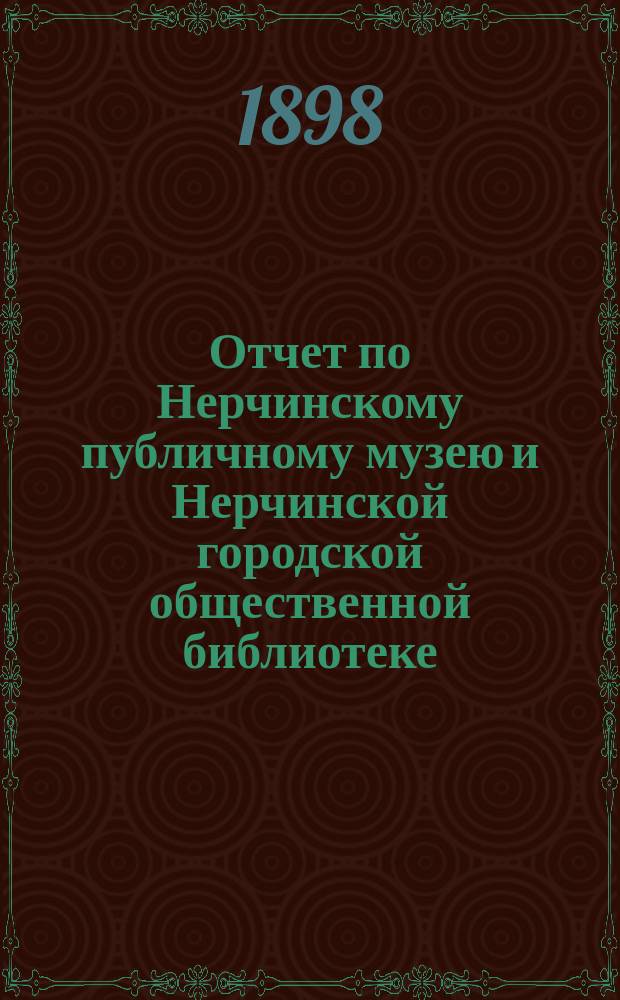 Отчет по Нерчинскому публичному музею и Нерчинской городской общественной библиотеке.. : Представлен в Нерчинскую гор. думу Комитетом, зав. Музеем и Б-кой. за 1897 г.