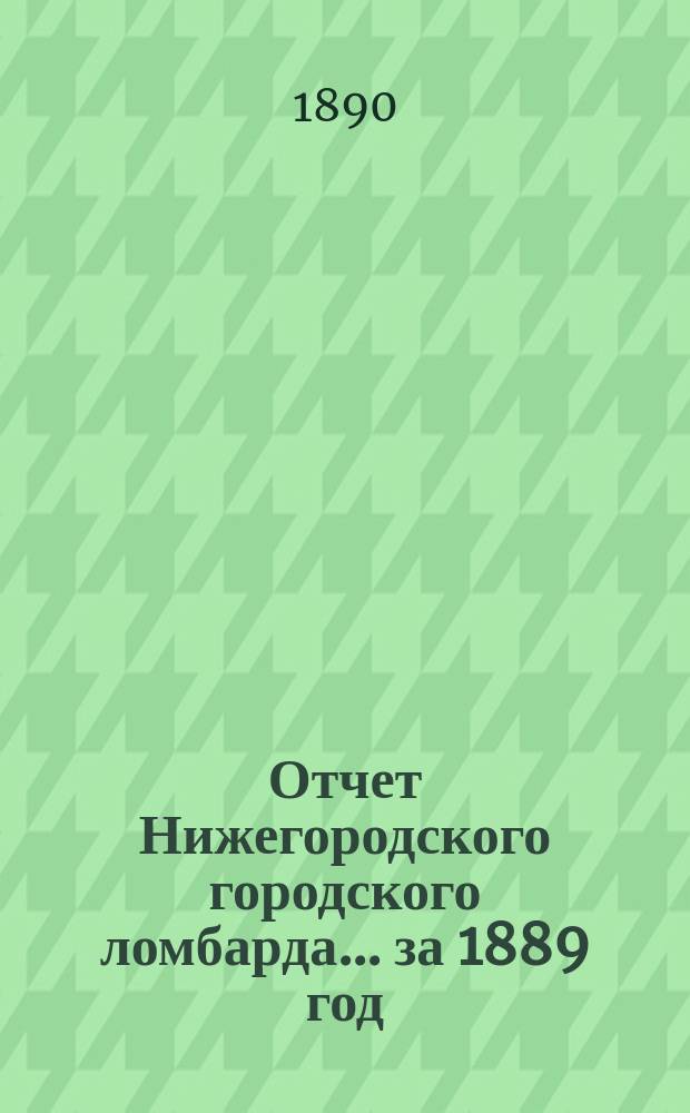 Отчет Нижегородского городского ломбарда... за 1889 год (с 23 февраля 1889 года по 1 января 1890 года)