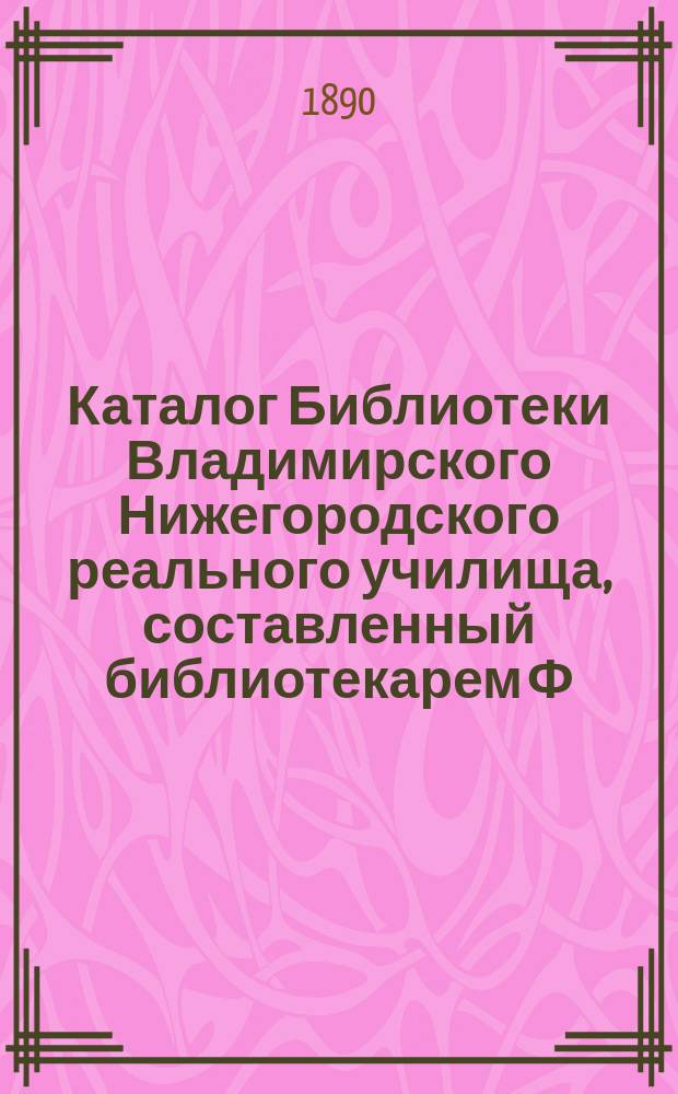 Каталог Библиотеки Владимирского Нижегородского реального училища, составленный библиотекарем Ф.Е. Невским по 1888-й год