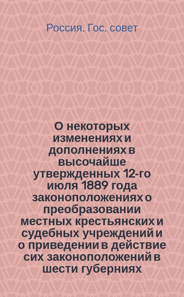 О некоторых изменениях и дополнениях в высочайше утвержденных 12-го июля 1889 года законоположениях о преобразовании местных крестьянских и судебных учреждений и о приведении в действие сих законоположений в шести губерниях: Мнение Гос. совета; Правила производства судебных дел, подведомственных земским начальникам и городским судьям: (Утв. 29-го дек. 1889 г.)