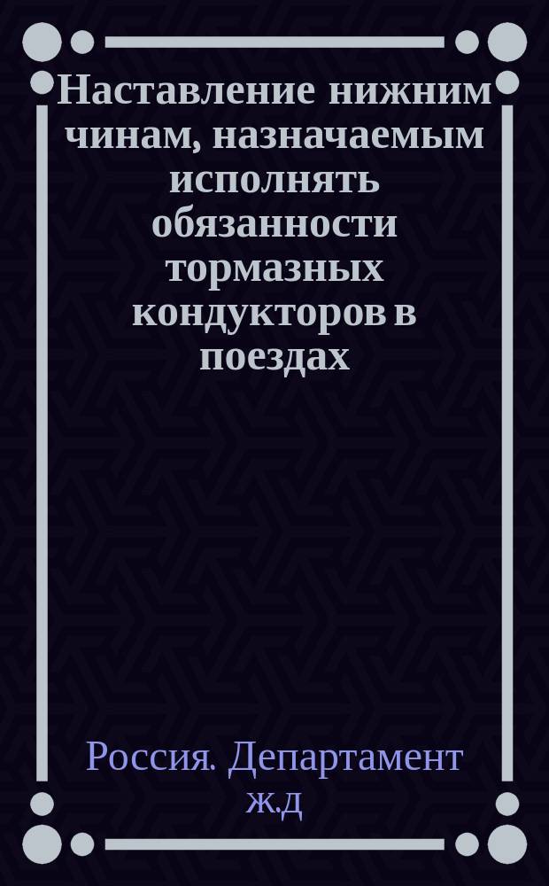 Наставление нижним чинам, назначаемым исполнять обязанности тормазных кондукторов в поездах, при перевозке войск по железным дорогам : К Циркуляру Деп. ж. д. от 25 янв. 1890 г. № 1107