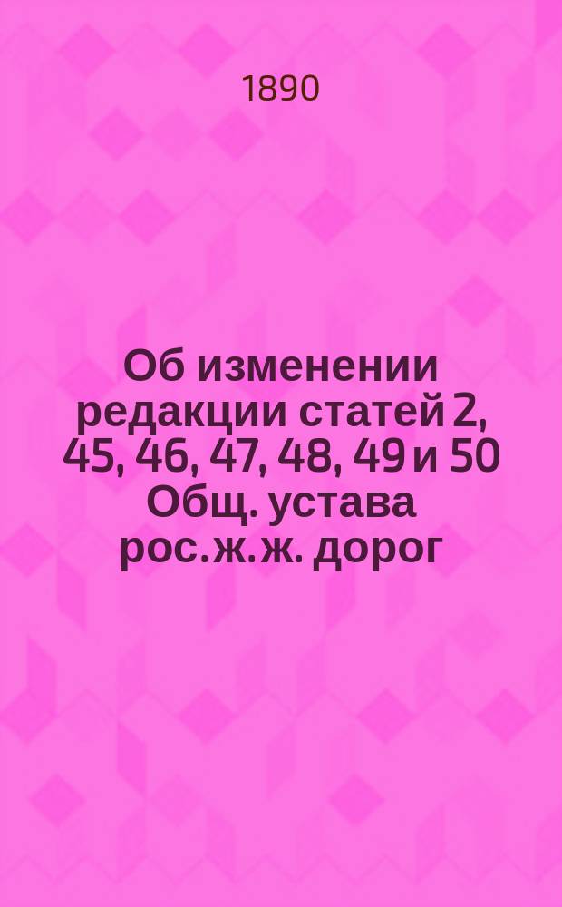 Об изменении редакции статей 2, 45, 46, 47, 48, 49 и 50 Общ. устава рос. ж. ж. дорог : В Сов. по ж.-д. делам