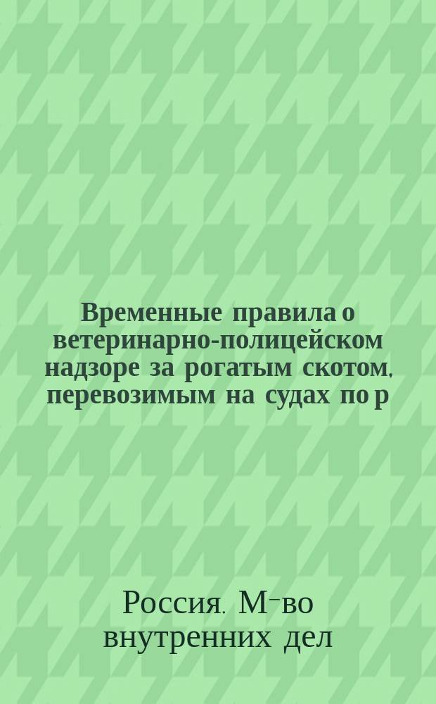 Временные правила о ветеринарно-полицейском надзоре за рогатым скотом, перевозимым на судах по р. р. Волге и Оке : (Изд. взамен преж. правил, напеч. в № 92 "Правительств. вестника" за 1889 г.)