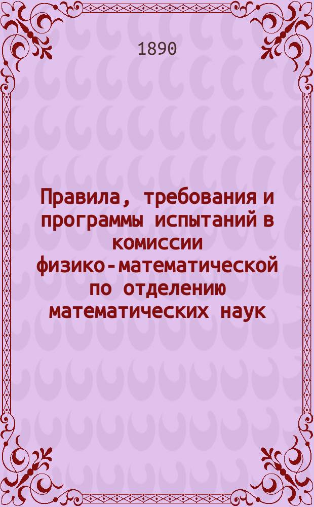 Правила, требования и программы испытаний в комиссии физико-математической по отделению математических наук : Утв. г. министром нар. просвещения 10 дек. 1890 г
