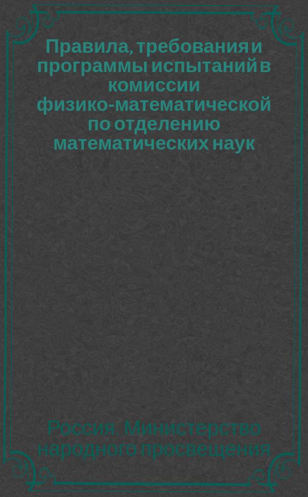 Правила, требования и программы испытаний в комиссии физико-математической по отделению математических наук : (Перепеч. без изм. с изд. 1896 г.)