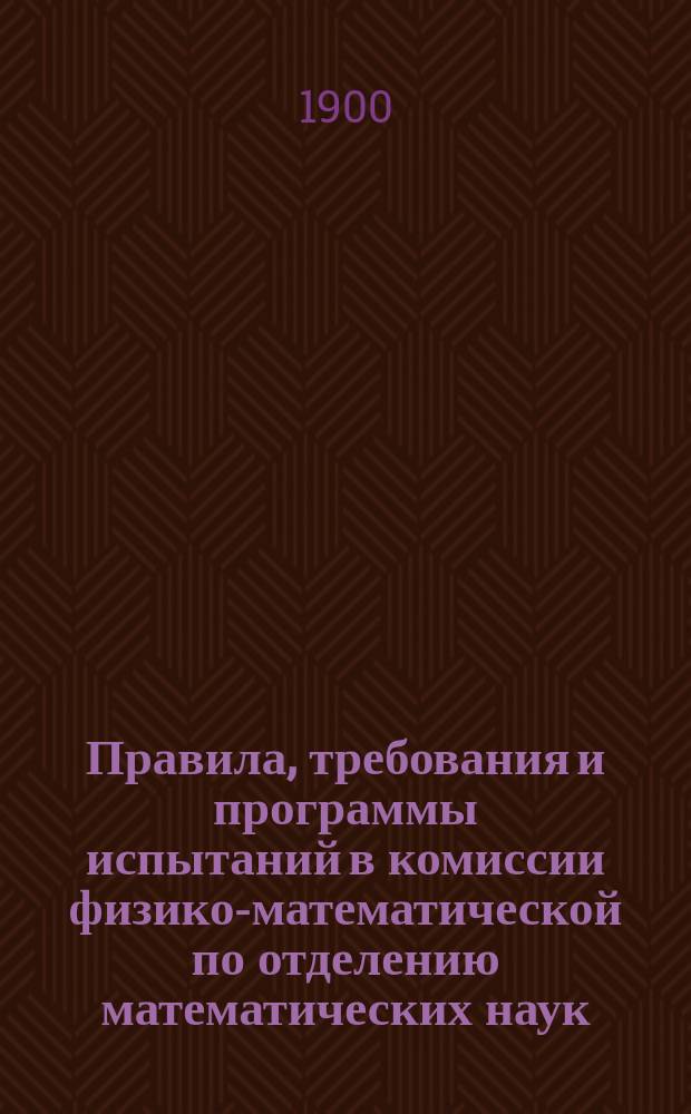 Правила, требования и программы испытаний в комиссии физико-математической по отделению математических наук : (Перепеч. без изм. с изд. 1896 г.)